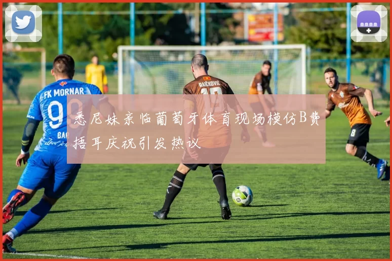 悉尼妹亲临葡萄牙体育现场模仿B费捂耳庆祝引发热议