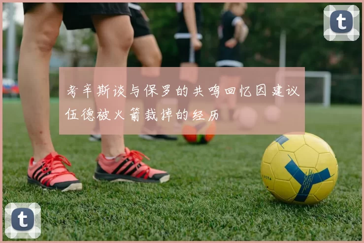 考辛斯谈与保罗的共鸣回忆因建议伍德被火箭裁掉的经历