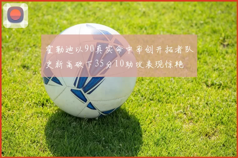 霍勒迪以90真实命中率创开拓者队史新高砍下35分10助攻表现惊艳
