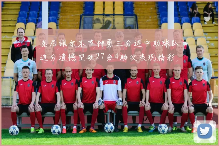 克尼佩尔末节神勇三分连中助球队追分遗憾空砍27分4助攻表现精彩