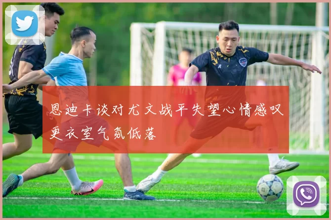 恩迪卡谈对尤文战平失望心情感叹更衣室气氛低落