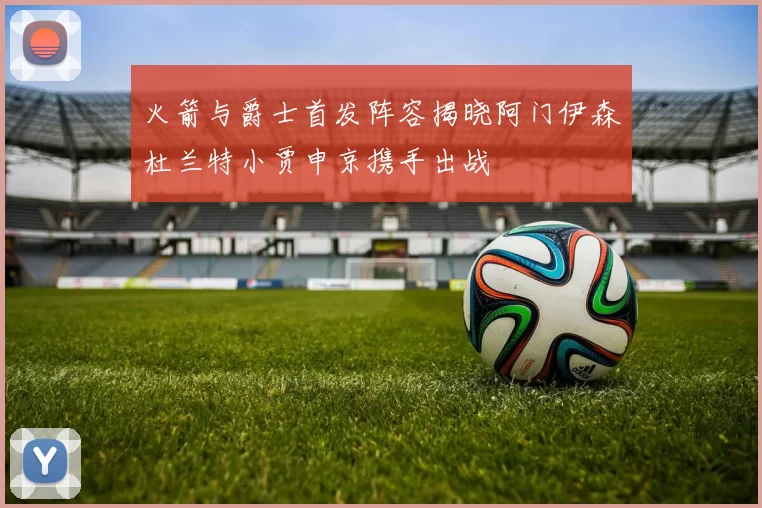 火箭与爵士首发阵容揭晓阿门伊森杜兰特小贾申京携手出战
