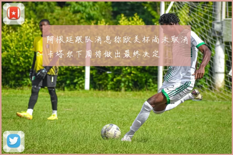 阿根廷跟队消息称欧美杯尚未取消卡塔尔下周将做出最终决定