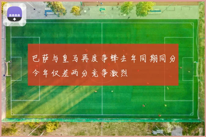 巴萨与皇马再度争锋去年同期同分今年仅差两分竞争激烈