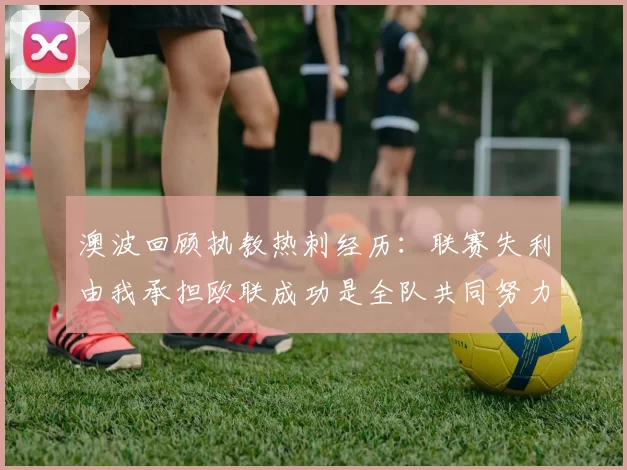 澳波回顾执教热刺经历：联赛失利由我承担欧联成功是全队共同努力的成果