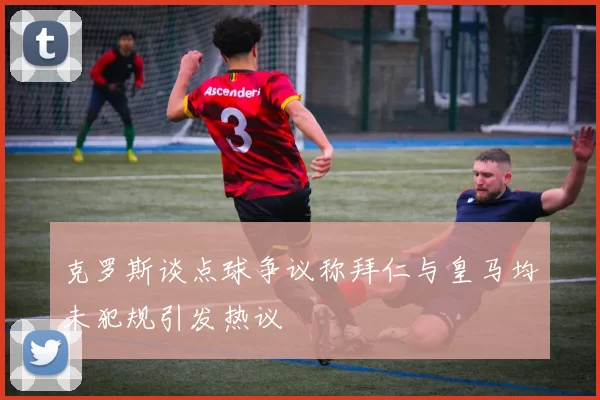 克罗斯谈点球争议称拜仁与皇马均未犯规引发热议