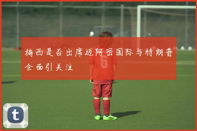 梅西是否出席迈阿密国际与特朗普会面引关注