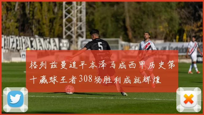 格列兹曼追平本泽马成西甲历史第十赢球王者308场胜利成就辉煌