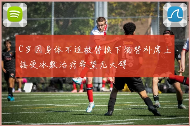 C罗因身体不适被替换下场替补席上接受冰敷治疗希望无大碍