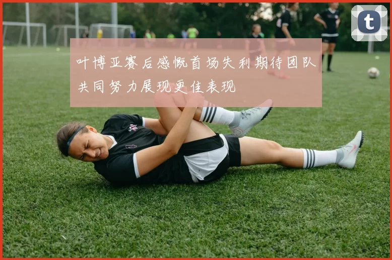 叶博亚赛后感慨首场失利期待团队共同努力展现更佳表现
