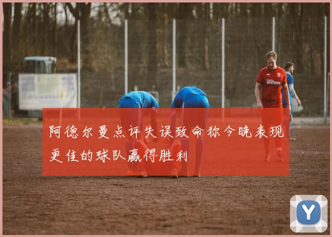 阿德尔曼点评失误致命称今晚表现更佳的球队赢得胜利