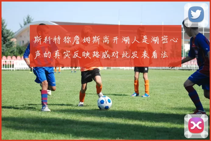 斯科特称詹姆斯离开湖人是湖密心声的真实反映路威对此发表看法