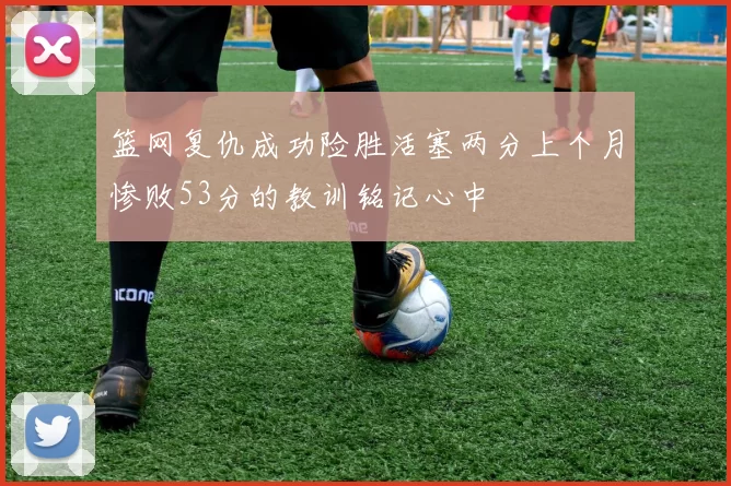 篮网复仇成功险胜活塞两分上个月惨败53分的教训铭记心中