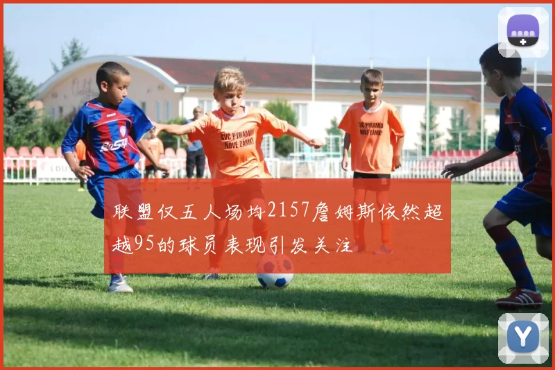 联盟仅五人场均2157詹姆斯依然超越95的球员表现引发关注
