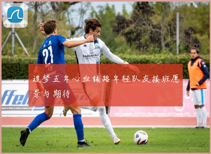 追梦五年心血铺路年轻队友接班愿景与期待