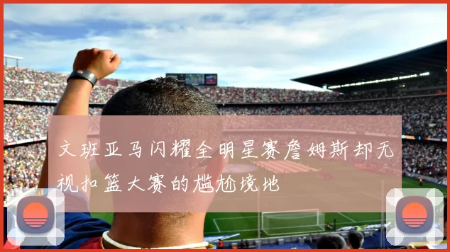 文班亚马闪耀全明星赛詹姆斯却无视扣篮大赛的尴尬境地