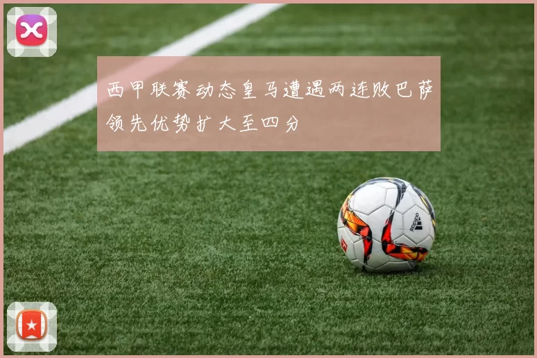 西甲联赛动态皇马遭遇两连败巴萨领先优势扩大至四分
