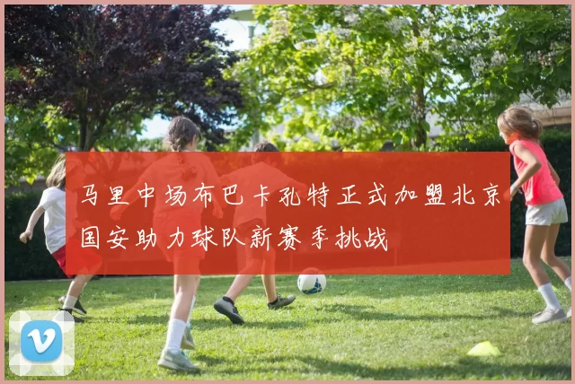 马里中场布巴卡孔特正式加盟北京国安助力球队新赛季挑战