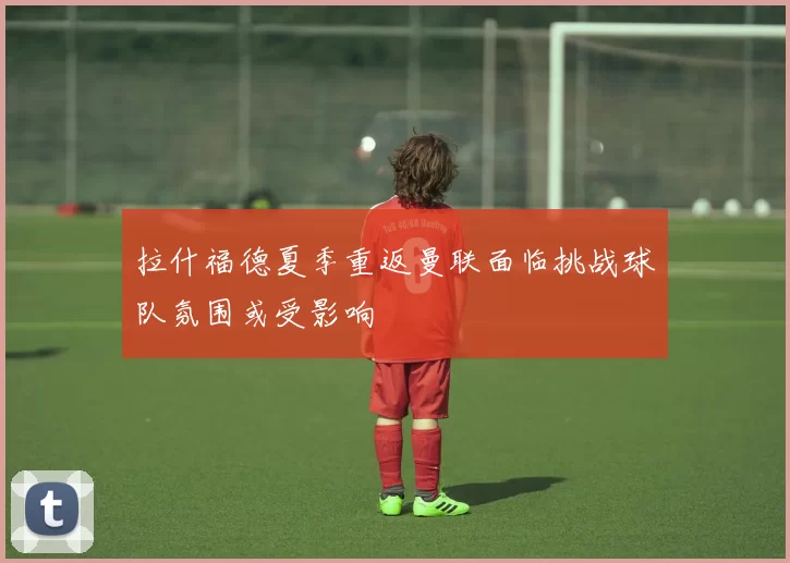 拉什福德夏季重返曼联面临挑战球队氛围或受影响