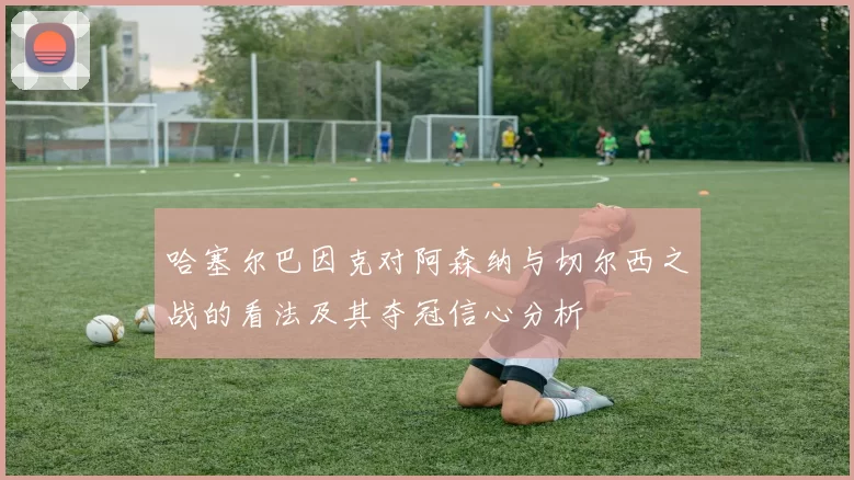 哈塞尔巴因克对阿森纳与切尔西之战的看法及其夺冠信心分析