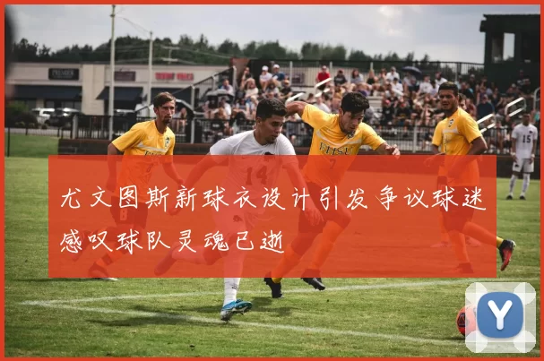 尤文图斯新球衣设计引发争议球迷感叹球队灵魂已逝