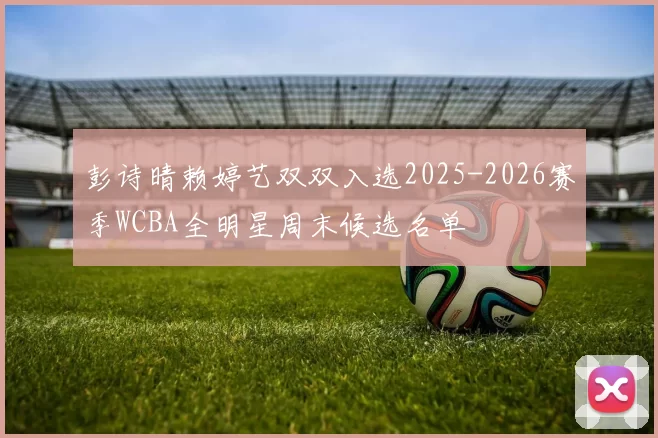 彭诗晴赖婷艺双双入选2025-2026赛季WCBA全明星周末候选名单