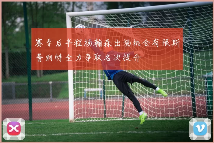 赛季后半程杨瀚森出场机会有限斯普利特全力争取名次提升