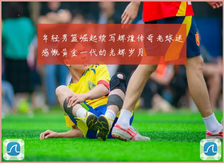 年轻男篮崛起续写辉煌传奇老球迷感慨黄金一代的光辉岁月