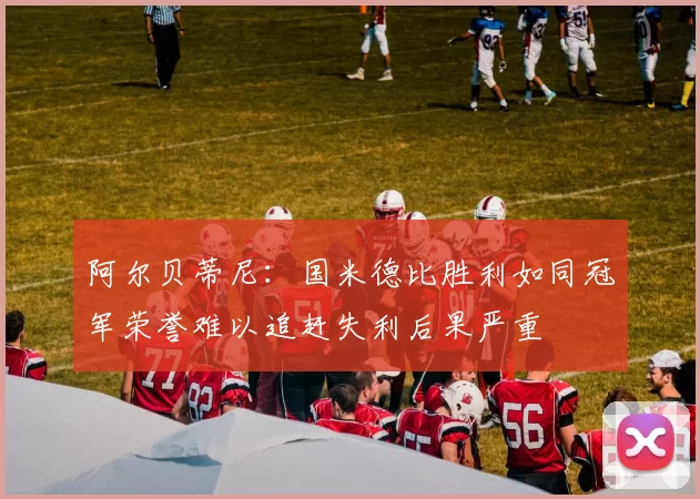 阿尔贝蒂尼：国米德比胜利如同冠军荣誉难以追赶失利后果严重